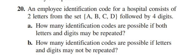 20. An employee identification code for a hospital consists of
2 letters from the set {A, B, C, D} followed by 4 digits.
a. How many identification codes are possible if both
letters and digits may be repeated?
b. How many identification codes are possible if letters
and digits may not be repeated?
