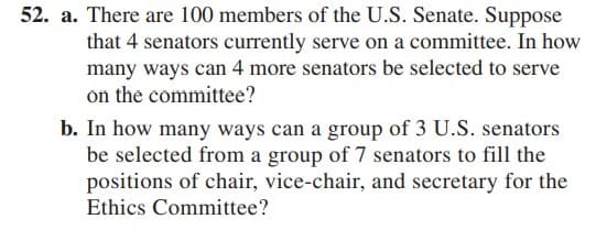 52. a. There are 100 members of the U.S. Senate. Suppose
that 4 senators currently serve on a committee. In how
many ways can 4 more senators be selected to serve
on the committee?
b. In how many ways can a group of 3 U.S. senators
be selected from a group of 7 senators to fill the
positions of chair, vice-chair, and secretary for the
Ethics Committee?
