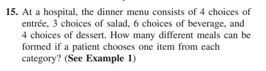 15. At a hospital, the dinner menu consists of 4 choices of
entrée, 3 choices of salad, 6 choices of beverage, and
4 choices of dessert. How many different meals can be
formed if a patient chooses one item from each
category? (See Example 1)

