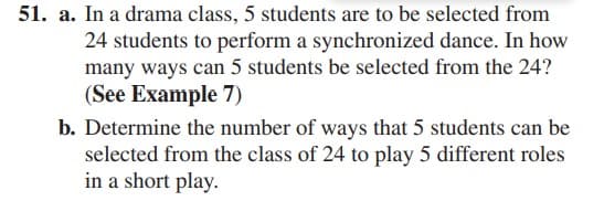 51. a. In a drama class, 5 students are to be selected from
24 students to perform a synchronized dance. In how
many ways can 5 students be selected from the 24?
(See Example 7)
b. Determine the number of ways that 5 students can be
selected from the class of 24 to play 5 different roles
in a short play.
