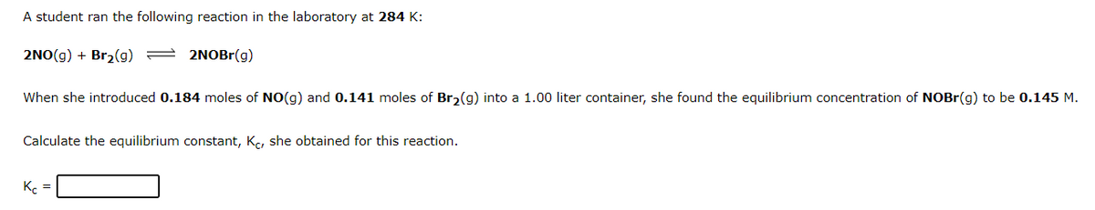 A student ran the following reaction in the laboratory at 284 K:
2NO(g) + Br2(g) = 2NOBR(g)
When she introduced 0.184 moles of NO(g) and 0.141 moles of Br2(g) into a 1.00 liter container, she found the equilibrium concentration of NOBr(g) to be 0.145 M.
Calculate the equilibrium constant, K, she obtained for this reaction.
K. =
