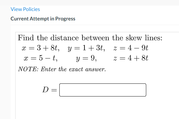 View Policies
Current Attempt in Progress
Find the distance between the skew lines:
= 3+ 8t, y = 1+3t,
y = 9,
z = 4 – 9t
x = 5 – t,
z = 4+ 8t
NOTE: Enter the exact answer.
D
