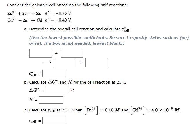 Consider the galvanic cell based on the following half-reactions:
Zn2+ + 2e- + Zn e° = -0.76 V
Cd2+ + 2e- → Cd e° = -0.40 V
a. Determine the overall cell reaction and calculate eo:
(Use the lowest possible coefficients. Be sure to specify states such as (aq)
or (s). If a box is not needed, leave it blank.)
Ecell
b. Calculate AG° and K for the cell reaction at 25°C.
AG' =
kJ
K =
Calculate Ecell at 25°C when Zn+ = 0.10 M and Cd²+ = 4.0 x 10-5 M.
[ca**] =-
C.
Ecell =
