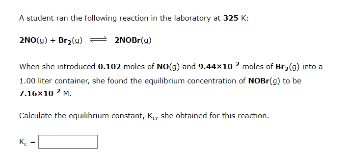 A student ran the following reaction in the laboratory at 325 K:
2NO(g) + Br2(g)
2NOBr(g)
When she introduced 0.102 moles of NO(g) and 9.44x10-2 moles of Br2(g) into a
1.00 liter container, she found the equilibrium concentration of NOBR(g) to be
7.16x10-2 M.
Calculate the equilibrium constant, Ke, she obtained for this reaction.

