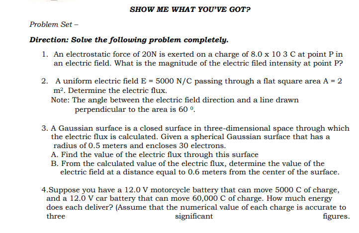 SHOW ME WHAT YOU'VE GOT?
Problem Set -
Direction: Solve the following problem completely.
1. An electrostatic force of 20N is exerted on a charge of 8.0 x 10 3 C at point P in
an electric field. What is the magnitude of the electric filed intensity at point P?
2. A uniform electric field E = 5000 N/C passing through a flat square area A = 2
m2. Determine the electric flux.
Note: The angle between the electric field direction and a line drawn
perpendicular to the area is 60 °.
3. A Gaussian surface is a closed surface in three-dimensional space through which
the electric flux is calculated. Given a spherical Gaussian surface that has a
radius of 0.5 meters and encloses 30 electrons.
A. Find the value of the electric flux through this surface
B. From the calculated value of the electric flux, determine the value of the
electric field at a distance equal to 0.6 meters from the center of the surface.
4.Suppose you have a 12.0 V motorcycle battery that can move 5000 C of charge,
and a 12.0 V car battery that can move 60,000 C of charge. How much energy
does each deliver? (Assume that the numerical value of each charge is accurate to
three
significant
figures.
