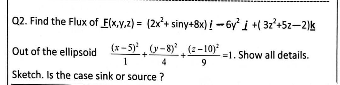 Q2. Find the Flux of E(x,y,z) = (2x²+ siny+8x) į -6y i +( 3z*+5z-2)k
%3D
Out of the ellipsoid (*-5)* , (y - 8)² , (z – 10)²
1
=1. Show all details.
9.
4
Sketch. Is the case sink or source ?
