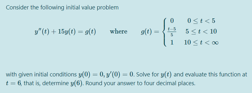 Consider the following initial value problem
0 <t< 5
-5
y" (t) + 15y(t) = g(t)
where
9(t) =
5 <t< 10
1
10 <t< ∞
with given initial conditions y(0) = 0, y'(0) = 0. Solve for y(t) and evaluate this function at
t = 6, that is, determine y(6). Round your answer to four decimal places.
