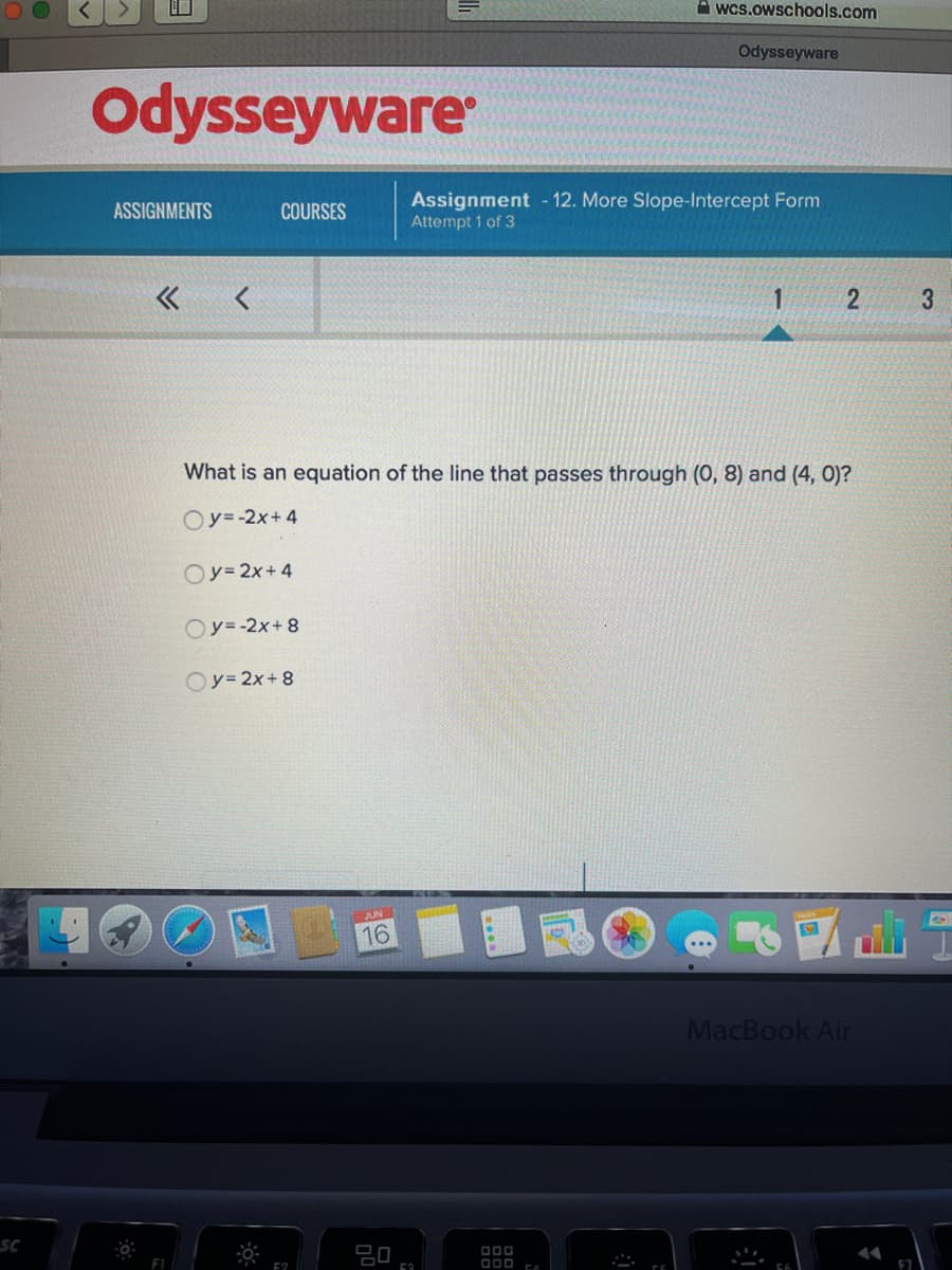 口
A wcs.owschools.com
Odysseyware
Odysseyware
Assignment - 12. More Slope-Intercept Form
Attempt 1 of 3
ASSIGNMENTS
COURSES
3
What is an equation of the line that passes through (0, 8) and (4, 0)?
Oy=-2x+4
Oy= 2x+4
Oy=-2x+ 8
Oy=2x+8
JUN
16
MacBook Air
SC
D00
D00 EA
