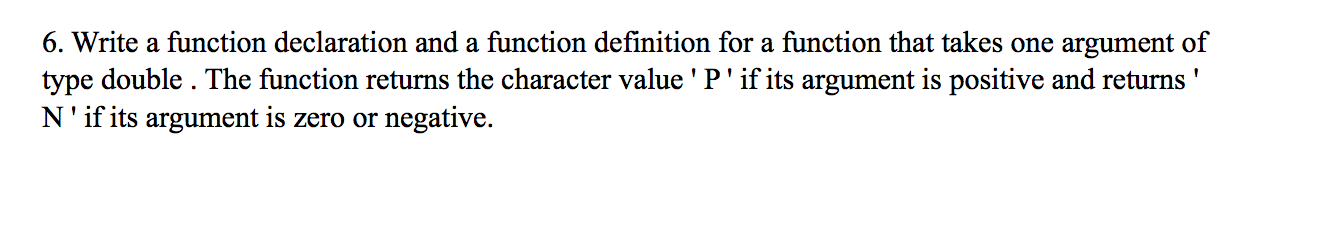 6. Write a function declaration and a function definition for a function that takes one argument of
type double . The function returns the character value ' P' if its argument is positive and returns '
N'if its argument is zero or negative.
