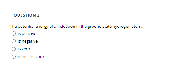 QUESTION 2
The potential energy of an electron in the ground state hydrogen atom.
O is positive
is negative
is zero
none are correct
