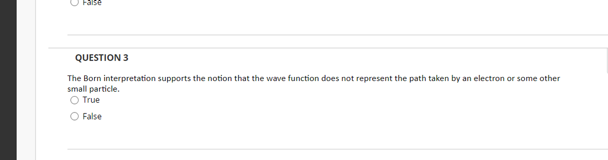 False
QUESTION 3
The Born interpretation supports the notion that the wave function does not represent the path taken by an electron or some other
small particle.
O True
O False
