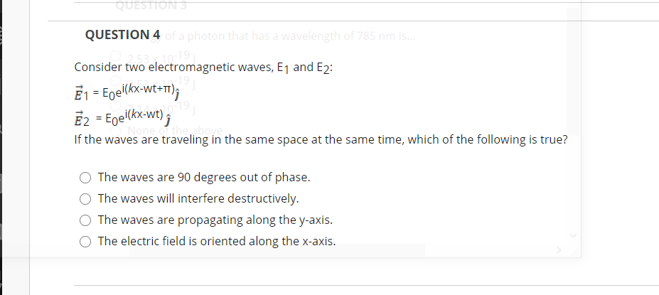 QUESTIONS
QUESTION 4 Of a photon that has a wavelength of 785 nm is.
019
Consider two electromagnetic waves, E1 and E2:
E1 = Egel(kx-wt+);
E2 = Egel(kx-wt) ;
the aboye
Non
If the waves are traveling in the same space at the same time, which of the following is true?
The waves are 90 degrees out of phase.
The waves will interfere destructively.
The waves are propagating along the y-axis.
The electric field is oriented along the x-axis.
