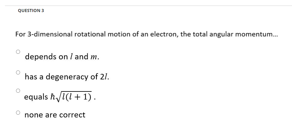 QUESTION 3
For 3-dimensional rotational motion of an electron, the total angular momentum...
depends on I and m.
has a degeneracy of 21.
equals ħ/1(1+ 1).
none are correct
