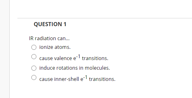 QUESTION 1
IR radiation can.
ionize atoms.
cause valence e-1 transitions.
induce rotations in molecules.
cause inner-shell el transitions.
