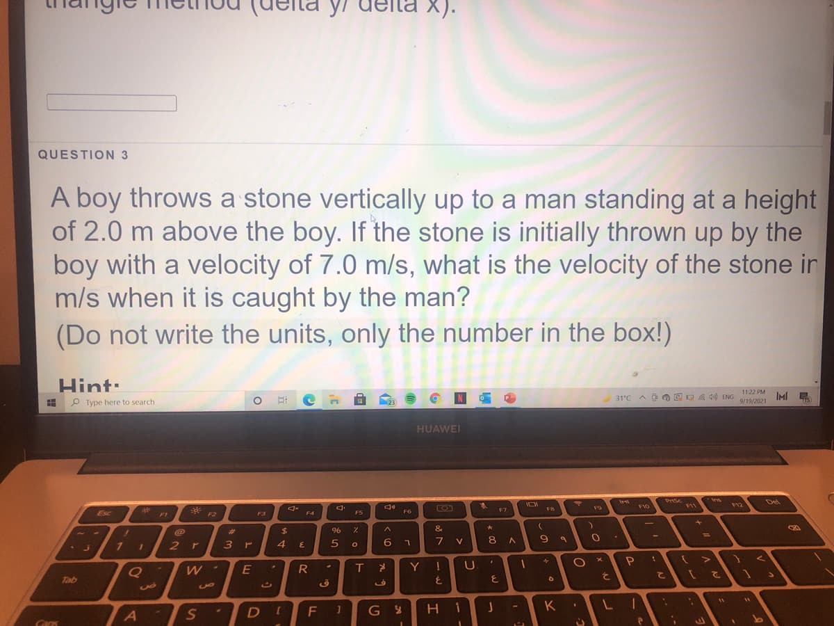 X).
QUESTION 3
A boy throws a stone vertically up to a man standing at a height
of 2.0 m above the boy. If the stone is initially thrown up by the
boy with a velocity of 7.0 m/s, what is the velocity of the stone ir
m/s when it is caught by the man?
(Do not write the units, only the number in the box!)
Hint:
1122 PM
31°C A E O E D A 40) ENG
IMI E
P Type here to search
9/19/2021
23
HUAWEI
PrSc
Ins
Del
F9
F10
F11
F12
F7
Esc
F5
F6
F1
F2
F3
F4
%23
2$
&
%3D
1 1
3 r
4.
6
7
V
8
2r
W -
R
Y !
U.
と
て
こ
Tab
を
DI
F 1
н і
K
A
C.
