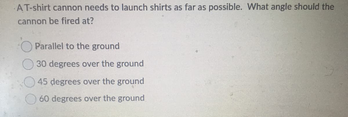 AT-shirt cannon needs to launch shirts as far as possible. What angle should the
cannon be fired at?
Parallel to the ground
30 degrees over the ground
45 degrees over the ground
60 degrees over the ground
