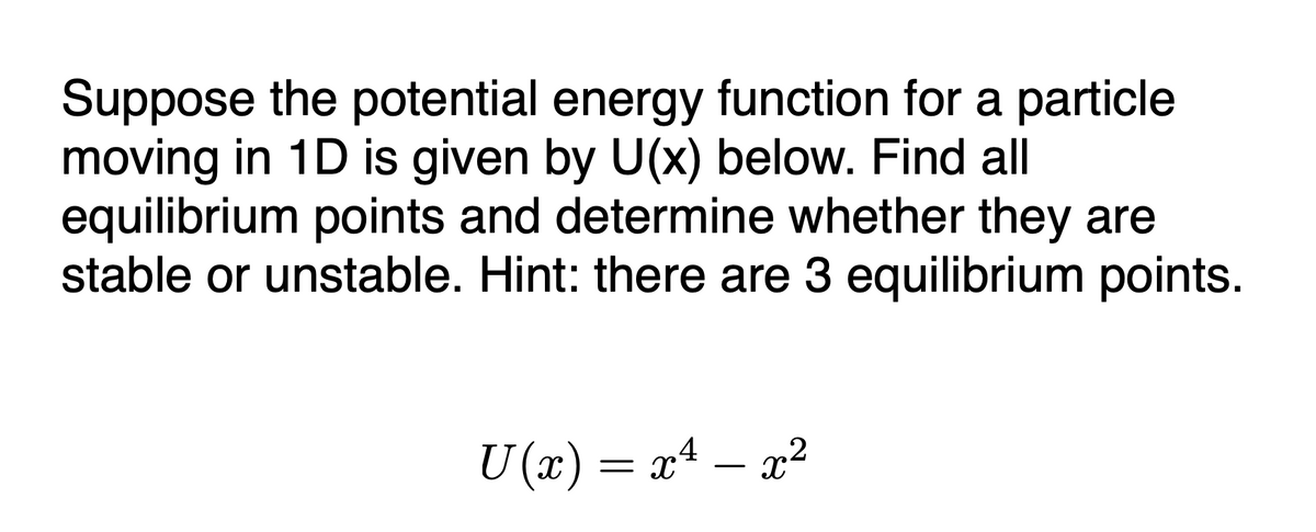 Suppose the potential energy function for a particle
moving in 1D is given by U(x) below. Find al
equilibrium points and determine whether they are
stable or unstable. Hint: there are 3 equilibrium points.
U (x) = xª – x²
