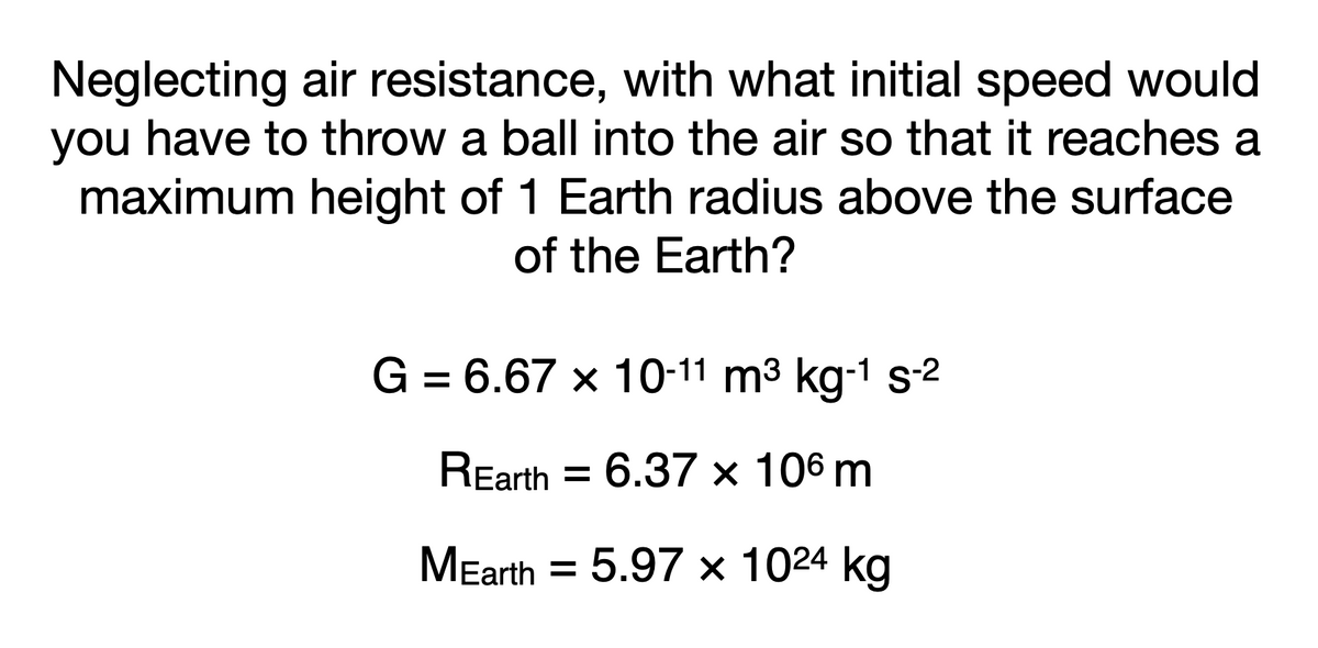 Neglecting air resistance, with what initial speed would
you have to throw a ball into the air so that it reaches a
maximum height of 1 Earth radius above the surface
of the Earth?
G = 6.67 x 10-11 m3 kg-1 s2
REarth = 6.37 × 106 m
%3D
MEarth = 5.97 × 1024 kg
