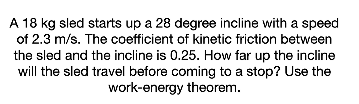 A 18 kg sled starts up a 28 degree incline with a speed
of 2.3 m/s. The coefficient of kinetic friction between
the sled and the incline is 0.25. How far up the incline
will the sled travel before coming to a stop? Use the
work-energy theorem.
