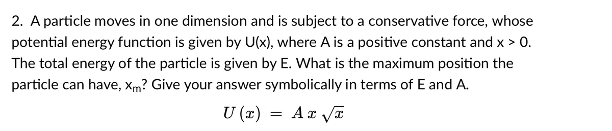 2. A particle moves in one dimension and is subject to a conservative force, whose
potential energy function is given by U(x), where A is a positive constant and x > 0.
The total energy of the particle is given by E. What is the maximum position the
particle can have, Xm? Give your answer symbolically in terms of E and A.
U (x) =
Ax Vx
