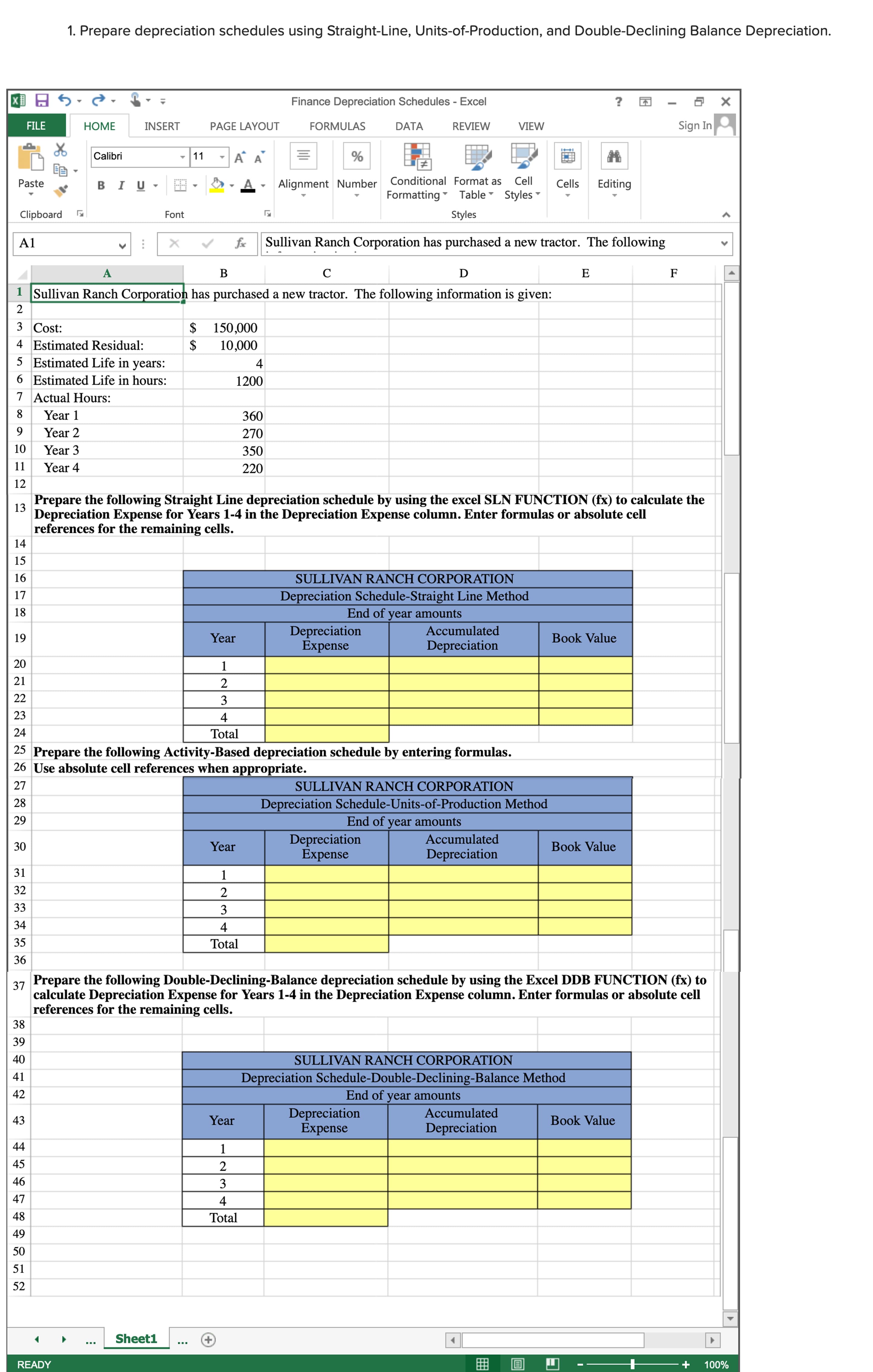 1. Prepare depreciation schedules using Straight-Line, Units-of-Production, and Double-Declining Balance Depreciation.
Finance Depreciation Schedules - Excel
Sign In
FILE
НOМE
INSERT
PAGE LAYOUT
FORMULAS
DATA
REVIEW
VIEW
Calibri
-11
Alignment Number Conditional Format as Cell
Formatting Table Styles -
Paste
в I U
A.
Cells
Editing
Clipboard
Font
Styles
A1
fx
Sullivan Ranch Corporation has purchased a new tractor. The following
A
D
F
1 Sullivan Ranch Corporation has purchased a new tractor. The following information is given:
2
$ 150,000
10,000
3 Cost:
4 Estimated Residual:
5 Estimated Life in years:
4
6 Estimated Life in hours:
1200
7 Actual Hours:
Year 1
360
9.
Year 2
270
10
Year 3
350
11
Year 4
220
12
Prepare the following Straight Line depreciation schedule by using the excel SLN FUNCTION (fx) to calculate the
13
Depreciation Expense for Years 1-4 in the Depreciation Expense column. Enter formulas or absolute cell
references for the remaining cells.
14
15
16
SULLIVAN RANCH CORPORATION
17
Depreciation Schedule-Straight Line Method
18
End of
year amounts
Depreciation
Expense
Accumulated
19
Year
Book Value
Depreciation
20
21
2
22
3
23
4
24
Total
25 Prepare the following Activity-Based depreciation schedule by entering formulas.
26 Use absolute cell references when appropriate.
27
SULLIVAN RANCH CORPORATION
Depreciation Schedule-Units-of-Production Method
End of year amounts
28
29
Depreciation
Expense
Accumulated
Year
Book Value
Depreciation
31
32
2
33
3
34
4
35
Total
36
Prepare the following Double-Declining-Balance depreciation schedule by using the Excel DDB FUNCTION (fx) to
37
calculate Depreciation Expense for Years 1-4 in the Depreciation Expense column. Enter formulas or absolute cell
references for the remaining cells.
38
39
40
SULLIVAN RANCH CORPORATION
41
Depreciation Schedule-Double-Declining-Balance Method
42
End of
year
amounts
Depreciation
Expense
Accumulated
43
Year
Book Value
Depreciation
44
45
2
46
3
47
4
48
Total
49
50
51
52
Sheet1
READY
100%
30
