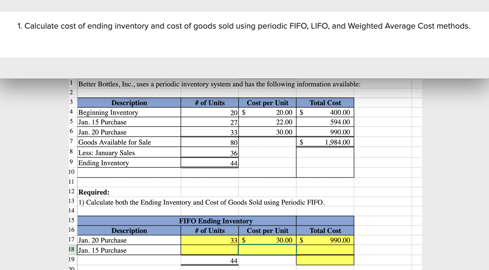 1. Calculate cost of ending inventory and cost of goods sold using periodic FIIFO, LIFO, and Weighted Average Cost methods.
1 Better Bottles, Inc., uses a periodic inventory system and has the following information available:
# of Units
Description
Beginning Inventory
5 Jan. 15 Purchase
Cost per Unit
20.00 | $
Total Cost
4
20 $
400.00
27
22.00
594.00
6 Jan. 20 Purchase
33
30.00
990.00
7 Goods Available for Sale
80
1,984.00
8 Less: January Sales
36
9.
Ending Inventory
44
10
11
12 Required:
13 1) Calculate both the Ending Inventory and Cost of Goods Sold using Periodic FIFO.
14
15
FIFO Ending Inventory
16
Description
# of Units
Cost per Unit
Total Cost
17 Jan. 20 Purchase
33 $
30.00 | $
990.00
18 Jan. 15 Purchase
19
44
