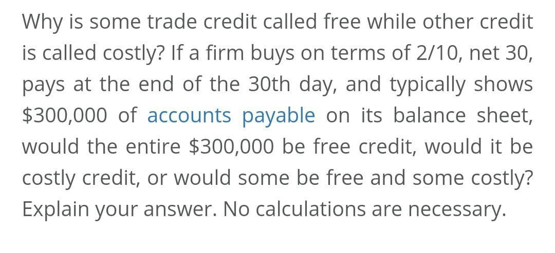 Why is some trade credit called free while other credit
is called costly? If a firm buys on terms of 2/10, net 30,
pays at the end of the 30th day, and typically shows
$300,000 of accounts payable on its balance sheet,
would the entire $300,000 be free credit, would it be
costly credit, or would some be free and some costly?
Explain your answer. No calculations are necessary.
