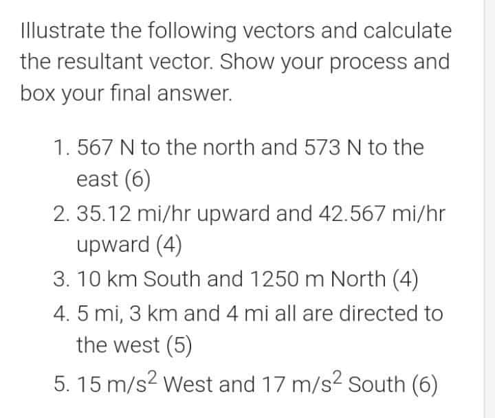 Illustrate the following vectors and calculate
the resultant vector. Show your process and
box your final answer.
1. 567 N to the north and 573 N to the
east (6)
2. 35.12 mi/hr upward and 42.567 mi/hr
upward (4)
3. 10 km South and 1250 m North (4)
4. 5 mi, 3 km and 4 mi all are directed to
the west (5)
5. 15 m/s? West and 17 m/s? south (6)
