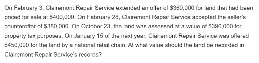 On February 3, Clairemont Repair Service extended an offer of $360,000 for land that had been
priced for sale at $400,000. On February 28, Clairemont Repair Service accepted the seller's
counteroffer of $380,000. On October 23, the land was assessed at a value of $390,000 for
property tax purposes. On January 15 of the next year, Clairemont Repair Service was offered
$450,000 for the land by a national retail chain. At what value should the land be recorded in
Clairemont Repair Service's records?
