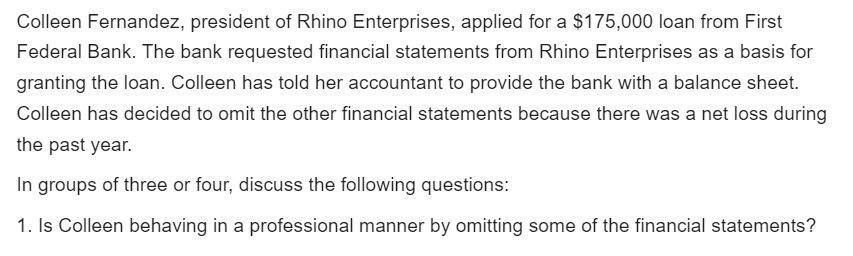 Colleen Fernandez, president of Rhino Enterprises, applied for a $175,000 loan from First
Federal Bank. The bank requested financial statements from Rhino Enterprises as a basis for
granting the loan. Colleen has told her accountant to provide the bank with a balance sheet.
Colleen has decided to omit the other financial statements because there was a net loss during
the past year.
In groups of three or four, discuss the following questions:
1. Is Colleen behaving in a professional manner by omitting some of the financial statements?
