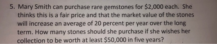 5. Mary Smith can purchase rare gemstones for $2,000 each. She
thinks this is a fair price and that the market value of the stones
will increase an average of 20 percent per year over the long
term. How many stones should she purchase if she wishes her
collection to be worth at least $50,000 in five years?
