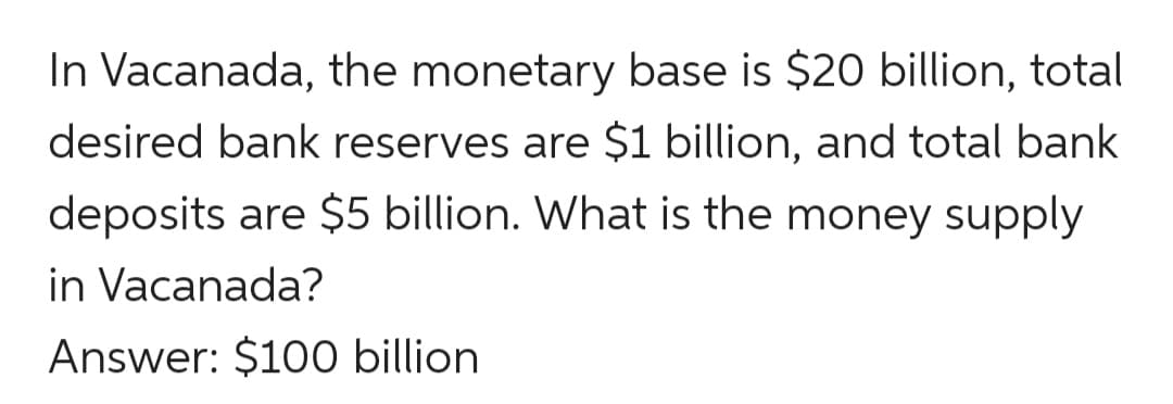 In Vacanada, the monetary base is $20 billion, total
desired bank reserves are $1 billion, and total bank
deposits are $5 billion. What is the money supply
in Vacanada?
Answer: $100 billion
