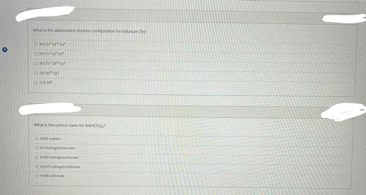 What is the abbreviated electron configuration for tellurium (Te)?
O [kr] 5s² 4d10 5p4
O [kr] 5s2 5p6 5d4
O [kr] 5s² 5d¹0 5p4
O [Sr] 4d¹0 5p4
O [Cd] 5p4
What is the correct name for Sn(HCO3)2?
O tin(II) oxalate
O tin hydrogencarbonate
O tin(II) hydrogencarbonate
O tin(IV) hydrogencarbonate
O tin(II) carbonate