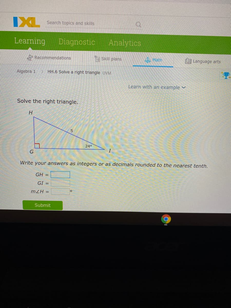 IXL
Search topics and skills
Learning
Diagnostic
Analytics
Recommendations
Skill plans
4 Math
L Language arts
Algebra 1
HH.6 Solve a right triangle UVM
Learn with an example v
Solve the right triangle.
H
240°
I
Write your answers as integers or as decimals rounded to the nearest tenth.
GH =
GI =
mZH =
Submit
