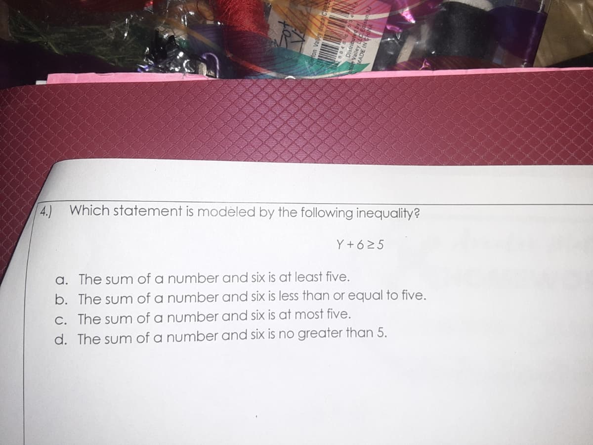 4.) Which statement is modeled by the following inequality?
Y + 625
a. The sum of a number and six is at least five.
b. The sum of a number and six is less than or equal to five.
C. The sum of a number and six is at most five.
d. The sum of a number and six is no greater than 5.
