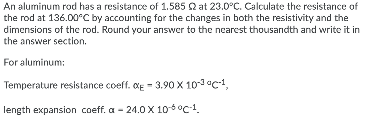 An aluminum rod has a resistance of 1.585 2 at 23.0°C. Calculate the resistance of
the rod at 136.00°C by accounting for the changes in both the resistivity and the
dimensions of the rod. Round your answer to the nearest thousandth and write it in
the answer section.
For aluminum:
Temperature resistance coeff. ¤f = 3.90 X 10-3 °C-1,
length expansion coeff. a = 24.0 X 10-6 °C-1.
