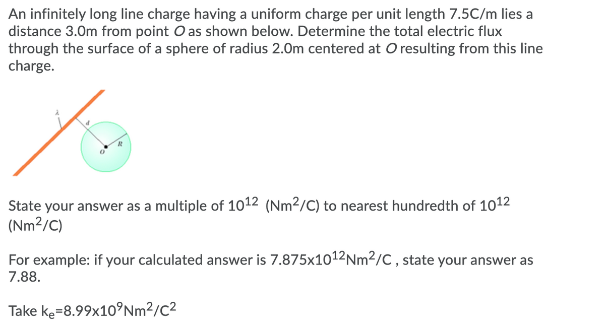 An infinitely long line charge having a uniform charge per unit length 7.5C/m lies a
distance 3.0m from point O as shown below. Determine the total electric flux
through the surface of a sphere of radius 2.0m centered at O resulting from this line
charge.
of
State your answer as a multiple of 1012 (Nm2/C) to nearest hundredth of 1012
(Nm²/C)
For example: if your calculated answer is 7.875x1012Nm2/C , state your answer as
7.88.
Take ke=8.99x10°Nm²/C²
