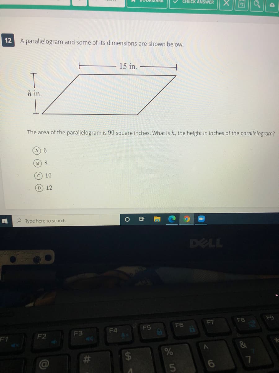 CHECK ANSWER
12 A parallelogram and some of its dimensions are shown below.
15 in.
h in.
The area of the parallelogram is 90 square inches. What is h, the height in inches of the parallelogram?
A 6
8.
10
D 12
P Type here to search
DELL
F8
F9
F7
F5
F6
F4
6x
F3
F1
F2
&
#3
5
6
