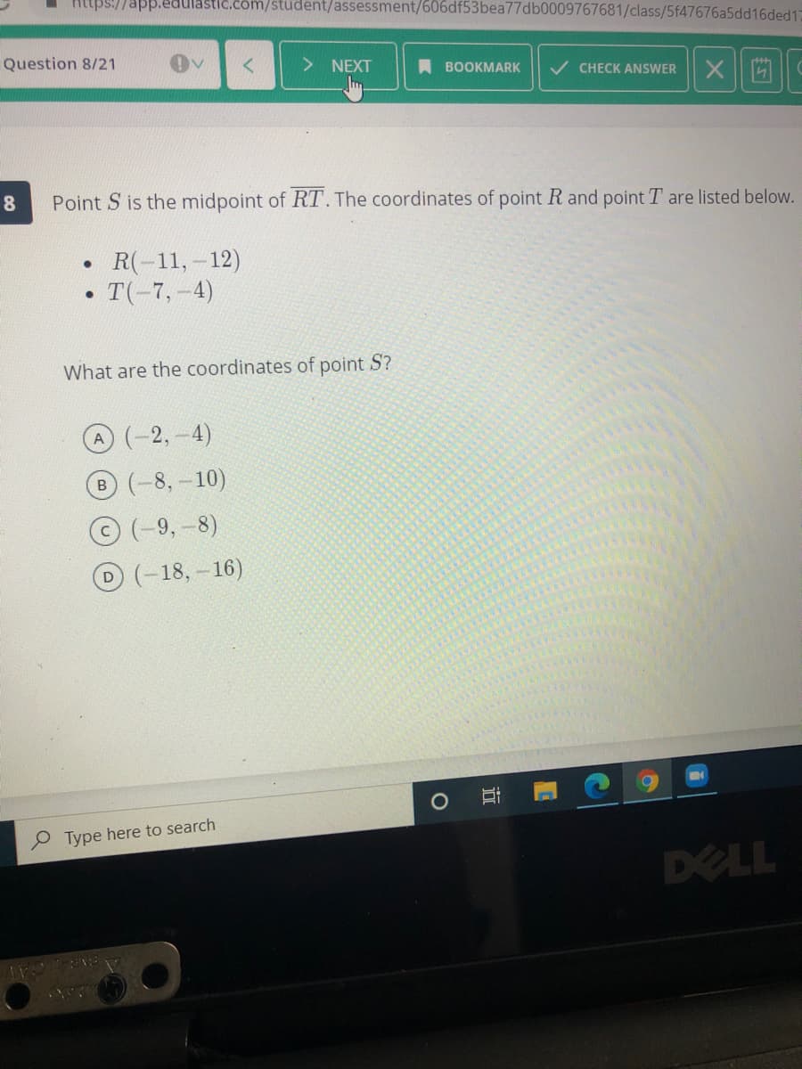 Https://app.edulastic.com/student/assessment/606df53bea77db0009767681/class/5f47676a5dd16ded1
Question 8/21
NEXT
A BOOKMARK
/ CHECK ANSWER
Point S is the midpoint of RT. The coordinates of point R and point T are listed below.
R(-11,-12)
T(-7,-4)
What are the coordinates of point S?
A (-2,-4)
B(-8,-10)
(-9,-8)
D(-18,-16)
Type here to search
DELL
近
