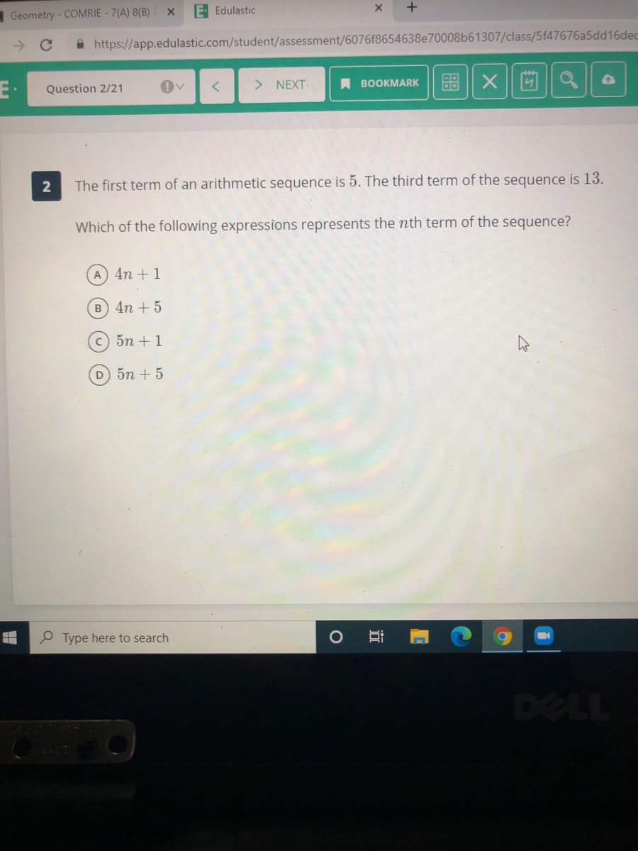Geometry - COMRIE - 7(A) 8(B)
E Edulastic
A https://app.edulastic.com/student/assessment/6076f8654638e70008b61307/class/5f47676a5dd16dec
E·
图 X|回
> NEXT
A BOOKMARK
Question 2/21
2
The first term of an arithmetic sequence is 5. The third term of the sequence is 13.
Which of the following expressions represents the nth term of the sequence?
A 4n +1
B 4n + 5
c) 5n +1
D 5n + 5
O Type here to search
DELL
