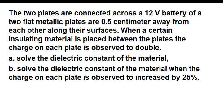 The two plates are connected across a 12 V battery of a
two flat metallic plates are 0.5 centimeter away from
each other along their surfaces. When a certain
insulating material is placed between the plates the
charge on each plate is observed to double.
a. solve the dielectric constant of the material,
b. solve the dielectric constant of the material when the
charge on each plate is observed to increased by 25%.