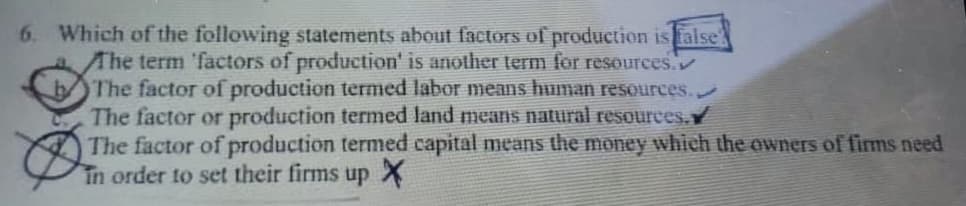Which of the following statements about factors of production is false
Ahe term 'factors of production' is another term for resources.
The factor of production termed labor means human resources.
The factor or production termed land means natural resources.
The factor of production termed capital means the money which the owners of firms need
In order to set their firms up X
