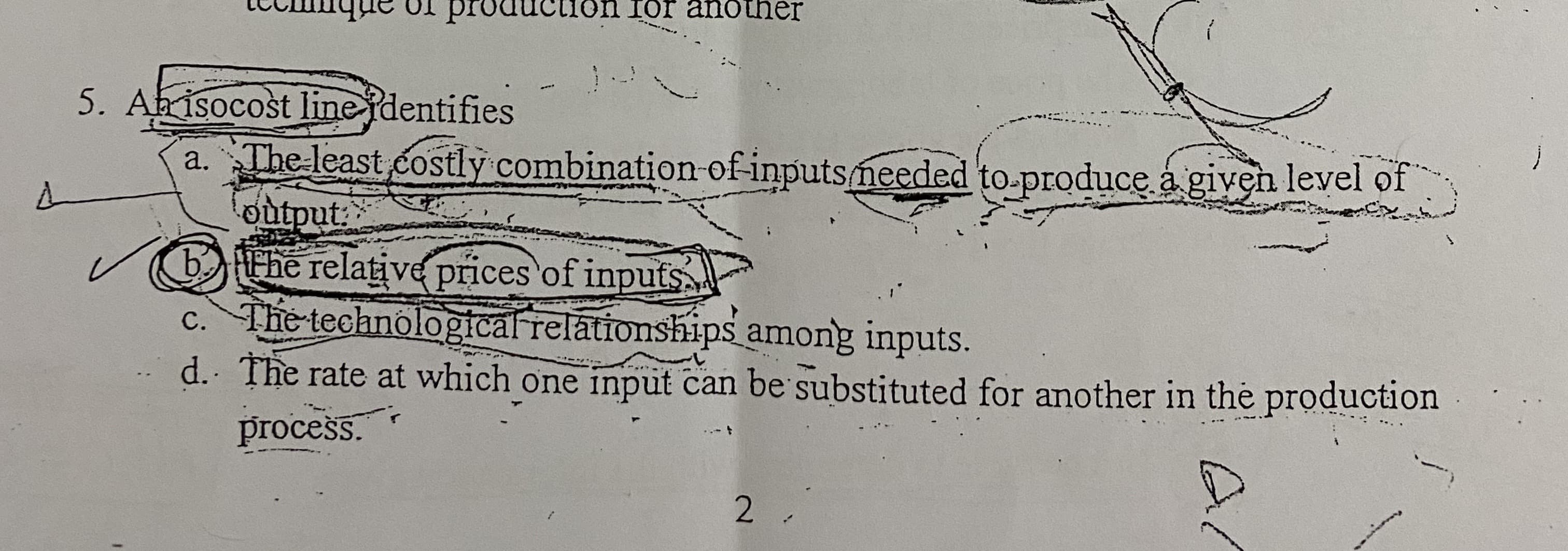 Ab isocost linejdentifies
a. The least costly combination-of-inputsmeeded to-produce a given level of
output
bHEhe relative prices of inputs
c. The technological relationships among inputs.
d. The rate at which one input can be substituted for another in the production
......
process.
