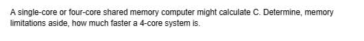 A single-core or four-core shared memory computer might calculate C. Determine, memory
limitations aside, how much faster a 4-core system is.