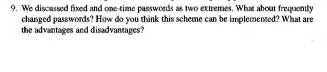 9. We discussed fixed and one-time passwords as two extremes. What about frequently
changed passwords? How do you think this scheme can be implemented? What are
the advantages and disadvantages?