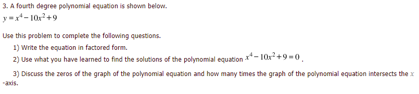 3. A fourth degree polynomial equation is shown below.
y = x+- 10x2+9
Use this problem to complete the following questions.
1) Write the equation in factored form.
x4- 10x2 +9 =0,
2) Use what you have learned to find the solutions of the polynomial equation
3) Discuss the zeros of the graph of the polynomial equation and how many times the graph of the polynomial equation intersects the x
-axis.
