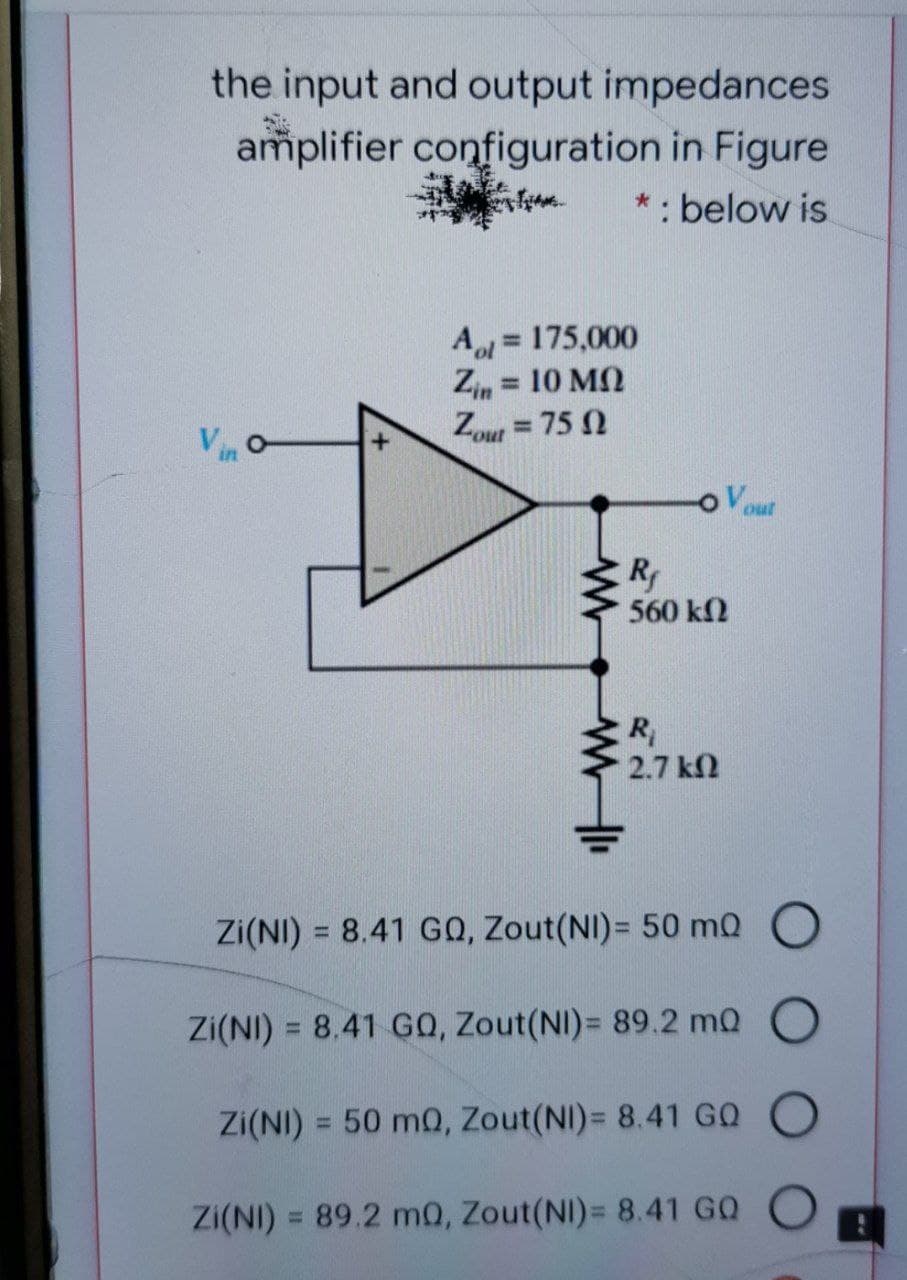 the input and output impedances
amplifier configuration in Figure
*: below is
Aol = 175,000
Zin = 10 M
Zout = 75 N
%3D
%3D
Vin
R
560 k2
R
2.7 k2
Zi(NI) = 8.41 G0, Zout(NI)= 50 mQ O
Zi(NI) = 8.41 G0, Zout(NI)= 89.2 mQ O
%3D
Zi(NI) = 50 mQ, Zout(NI)= 8.41 GQ
%3D
ZI(NI)
= 89.2 m0, Zout(NI)= 8.41 GO
%3D
