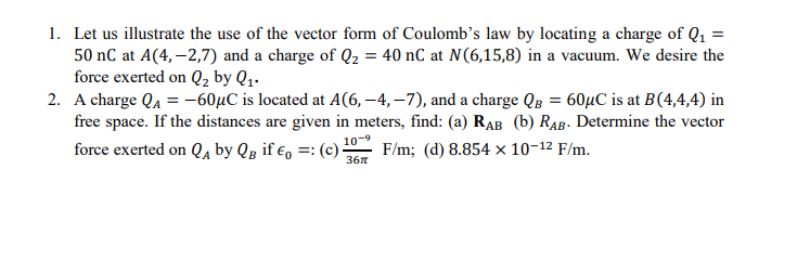 1. Let us illustrate the use of the vector form of Coulomb's law by locating a charge of Q1 =
50 nC at A(4, –2,7) and a charge of Q2 = 40 nC at N(6,15,8) in a vacuum. We desire the
force exerted on Q, by Q1.
2. A charge QA =-60µC is located at A(6, –4, –7), and a charge Qg = 60µC is at B(4,4,4) in
free space. If the distances are given in meters, find: (a) RAB (b) RAB. Determine the vector
force exerted on Qa by Qg if €, =: (c)·
10-
F/m; (d) 8.854 x 10-12 F/m.
367
