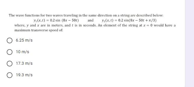 The wave functions for two waves traveling in the same direction on a string are described below:
yı (x, t) = 0.2 sin (8x – 50t)
and
y:(x, t) = 0.2 sin(8x – 50t + 1/3)
where, y and x are in meters, and t is in seconds. An element of the string at x = 0 would have a
maximum transverse speed of:
6.25 m/s
10 m/s
17.3 m/s
O 19.3 m/s
