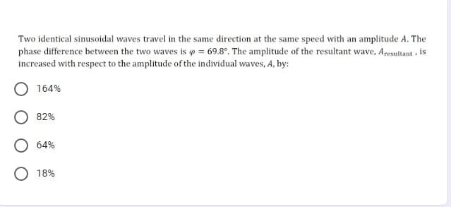 Two identical sinusoidal waves travel in the same direction at the same speed with an amplitude A. The
phase difference between the two waves is p = 69.8°. The amplitude of the resultant wave, Aresultant is
increased with respect to the amplitude of the individual waves, A, by:
O 164%
82%
O 64%
18%

